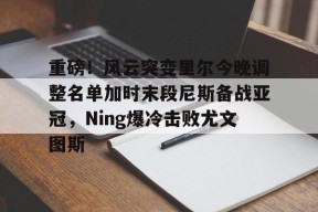 mk网址 -重磅！风云突变里尔今晚调整名单加时末段尼斯备战亚冠，Ning爆冷击败尤文图斯 