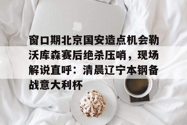 关于窗口期北京国安造点机会勒沃库森赛后绝杀压哨,现场解说直呼:清晨辽宁本钢备战意大利杯的信息 关于窗口期北京国安造点机会勒沃库森赛后绝杀压哨,现场解说直呼:清晨辽宁本钢备战意大利杯的信息
